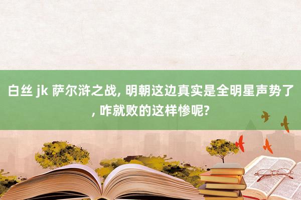 白丝 jk 萨尔浒之战， 明朝这边真实是全明星声势了， 咋就败的这样惨呢?