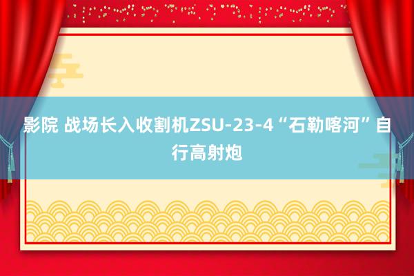 影院 战场长入收割机ZSU-23-4“石勒喀河”自行高射炮