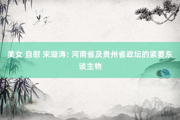 美女 自慰 宋璇涛: 河南省及贵州省政坛的紧要东谈主物