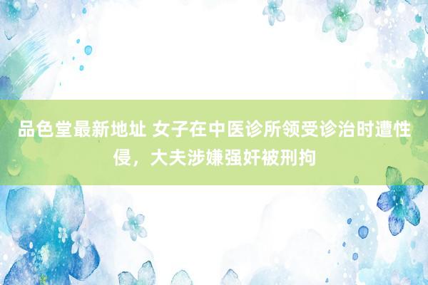 品色堂最新地址 女子在中医诊所领受诊治时遭性侵，大夫涉嫌强奸被刑拘