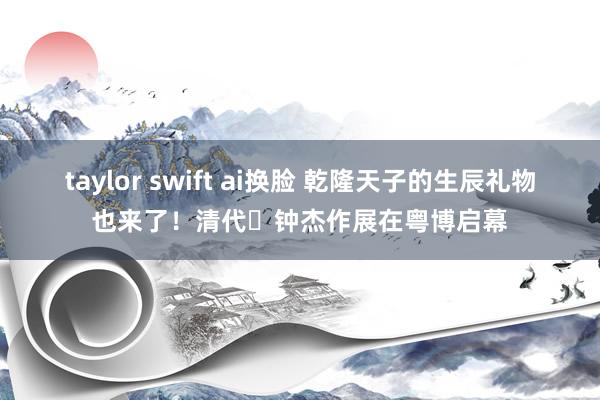taylor swift ai换脸 乾隆天子的生辰礼物也来了！清代⼴钟杰作展在粤博启幕