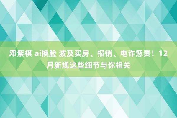 邓紫棋 ai换脸 波及买房、报销、电诈惩责！12月新规这些细节与你相关