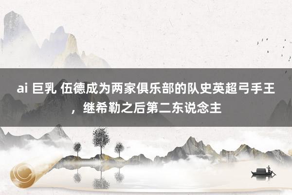 ai 巨乳 伍德成为两家俱乐部的队史英超弓手王，继希勒之后第二东说念主