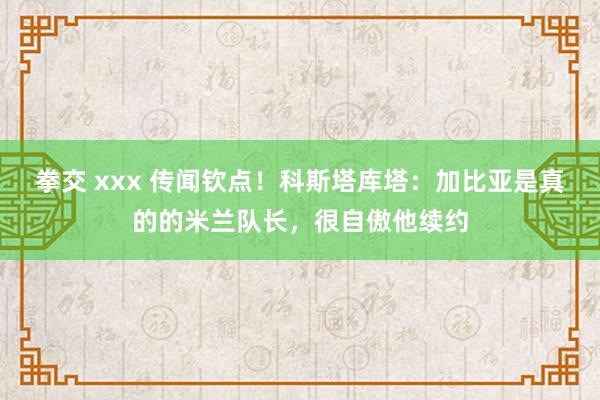 拳交 xxx 传闻钦点！科斯塔库塔：加比亚是真的的米兰队长，很自傲他续约