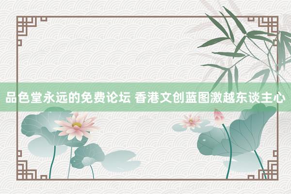 品色堂永远的免费论坛 香港文创蓝图激越东谈主心