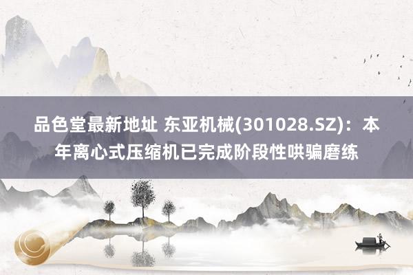 品色堂最新地址 东亚机械(301028.SZ)：本年离心式压缩机已完成阶段性哄骗磨练