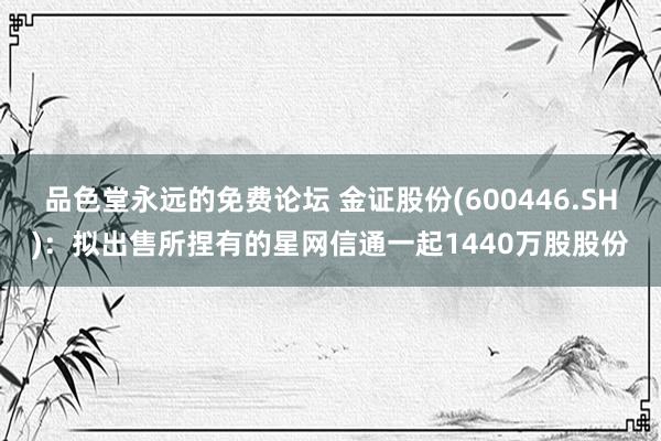 品色堂永远的免费论坛 金证股份(600446.SH)：拟出售所捏有的星网信通一起1440万股股份