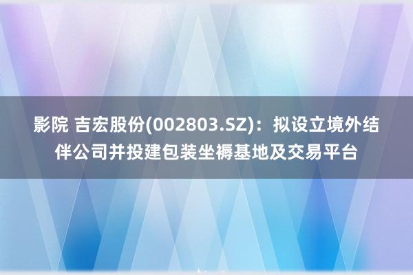 影院 吉宏股份(002803.SZ)：拟设立境外结伴公司并投建包装坐褥基地及交易平台