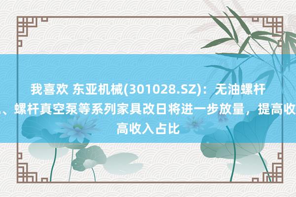 我喜欢 东亚机械(301028.SZ)：无油螺杆空压机、螺杆真空泵等系列家具改日将进一步放量，提高收入占比