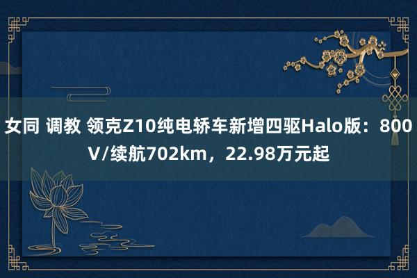 女同 调教 领克Z10纯电轿车新增四驱Halo版：800V/续航702km，22.98万元起