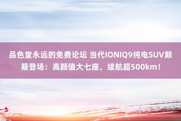 品色堂永远的免费论坛 当代IONIQ9纯电SUV颠簸登场：高颜值大七座，续航超500km！