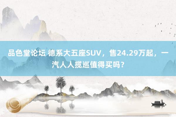 品色堂论坛 德系大五座SUV，售24.29万起，一汽人人揽巡值得买吗？