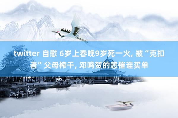 twitter 自慰 6岁上春晚9岁死一火， 被“克扣者”父母榨干， 邓鸣贺的悲催谁买单