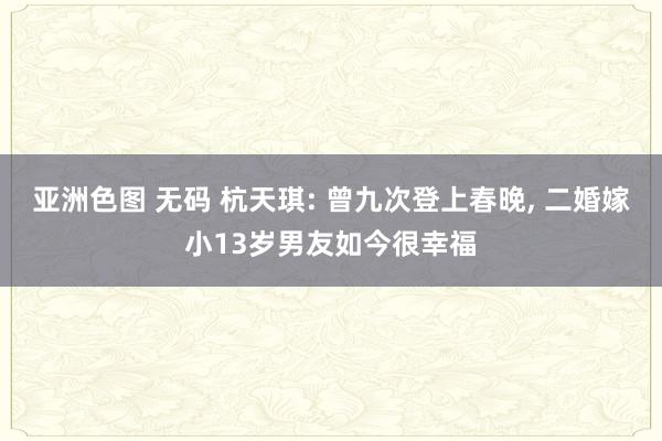 亚洲色图 无码 杭天琪: 曾九次登上春晚， 二婚嫁小13岁男友如今很幸福