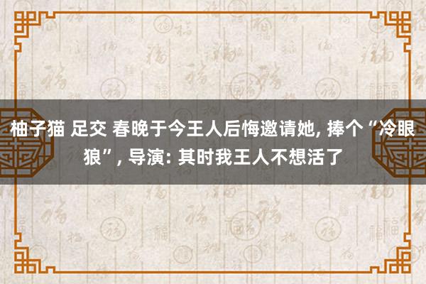 柚子猫 足交 春晚于今王人后悔邀请她， 捧个“冷眼狼”， 导演: 其时我王人不想活了
