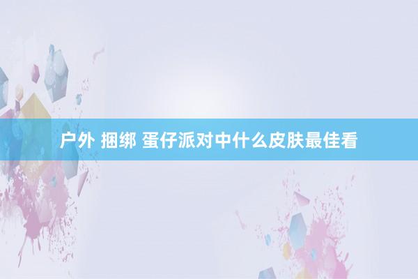 户外 捆绑 蛋仔派对中什么皮肤最佳看
