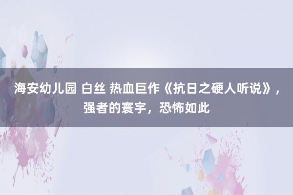 海安幼儿园 白丝 热血巨作《抗日之硬人听说》，强者的寰宇，恐怖如此