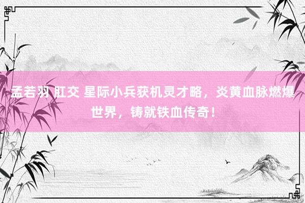 孟若羽 肛交 星际小兵获机灵才略，炎黄血脉燃爆世界，铸就铁血传奇！