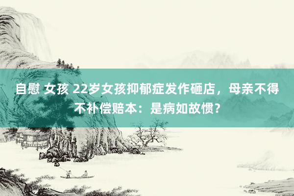 自慰 女孩 22岁女孩抑郁症发作砸店，母亲不得不补偿赔本：是病如故惯？