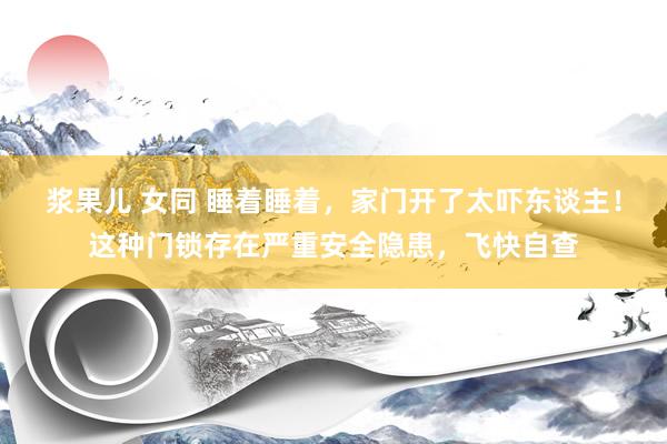 浆果儿 女同 睡着睡着，家门开了太吓东谈主！这种门锁存在严重安全隐患，飞快自查