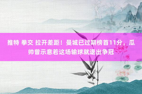 推特 拳交 拉开差距！曼城已过期榜首11分，瓜帅曾示意若这场输球就退出争冠