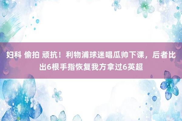妇科 偷拍 顽抗！利物浦球迷唱瓜帅下课，后者比出6根手指恢复我方拿过6英超