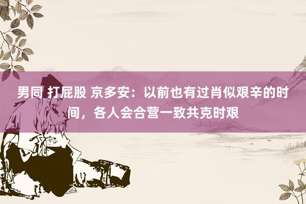 男同 打屁股 京多安：以前也有过肖似艰辛的时间，各人会合营一致共克时艰