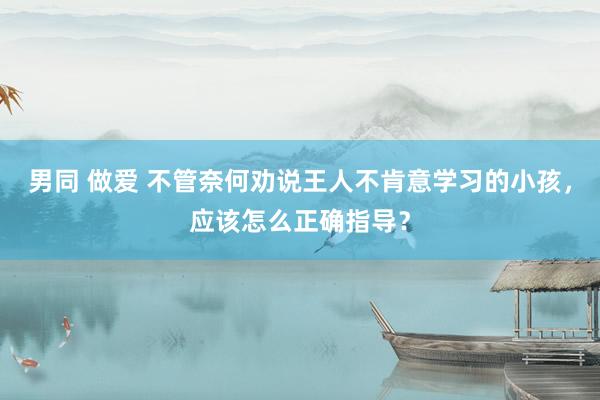 男同 做爱 不管奈何劝说王人不肯意学习的小孩，应该怎么正确指导？