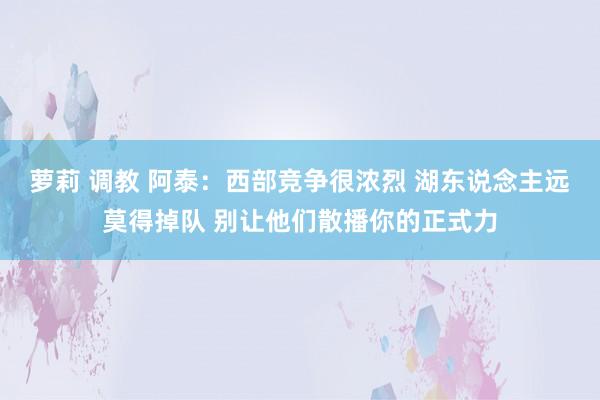 萝莉 调教 阿泰：西部竞争很浓烈 湖东说念主远莫得掉队 别让他们散播你的正式力