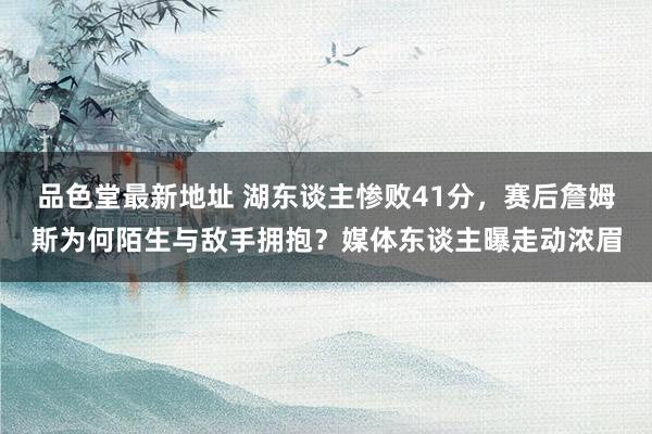 品色堂最新地址 湖东谈主惨败41分，赛后詹姆斯为何陌生与敌手拥抱？媒体东谈主曝走动浓眉