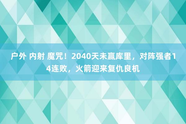 户外 内射 魔咒！2040天未赢库里，对阵强者14连败，火箭迎来复仇良机