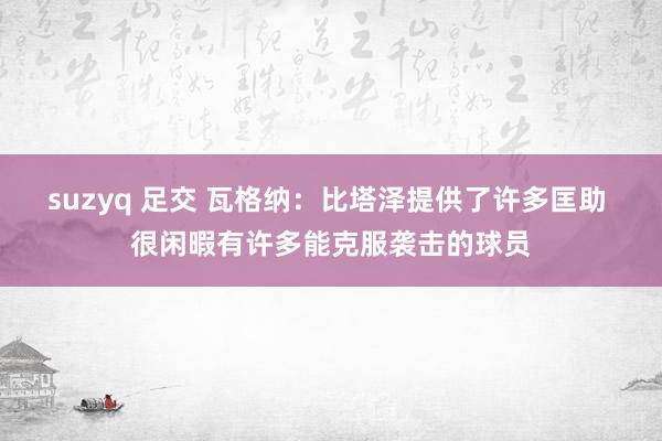suzyq 足交 瓦格纳：比塔泽提供了许多匡助 很闲暇有许多能克服袭击的球员