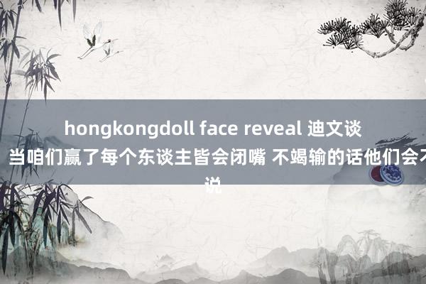 hongkongdoll face reveal 迪文谈谣喙：当咱们赢了每个东谈主皆会闭嘴 不竭输的话他们会不竭说