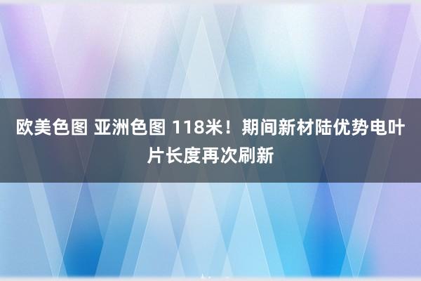 欧美色图 亚洲色图 118米！期间新材陆优势电叶片长度再次刷新