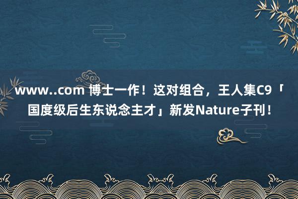 www..com 博士一作！这对组合，王人集C9「国度级后生东说念主才」新发Nature子刊！