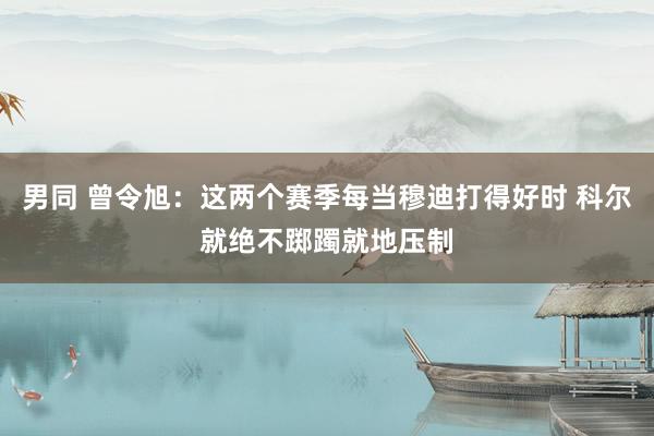 男同 曾令旭：这两个赛季每当穆迪打得好时 科尔就绝不踯躅就地压制