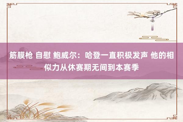 筋膜枪 自慰 鲍威尔：哈登一直积极发声 他的相似力从休赛期无间到本赛季