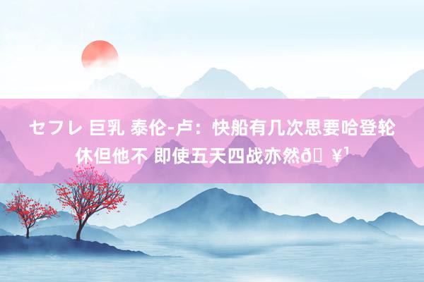 セフレ 巨乳 泰伦-卢：快船有几次思要哈登轮休但他不 即使五天四战亦然🥹