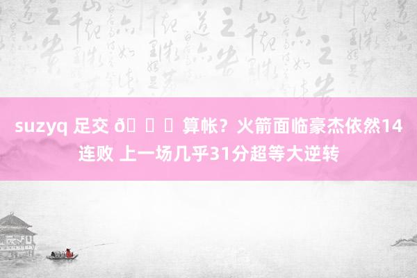 suzyq 足交 👀算帐？火箭面临豪杰依然14连败 上一场几乎31分超等大逆转