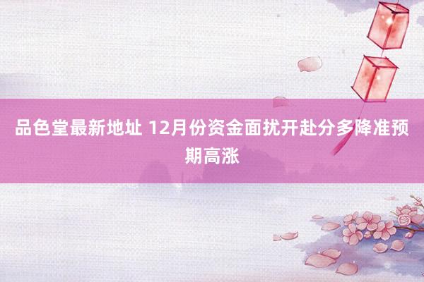 品色堂最新地址 12月份资金面扰开赴分多降准预期高涨
