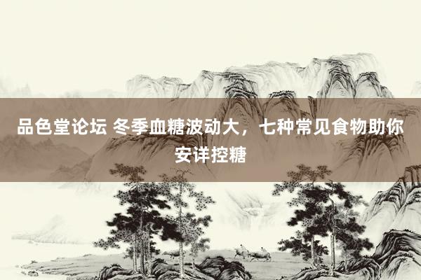 品色堂论坛 冬季血糖波动大，七种常见食物助你安详控糖