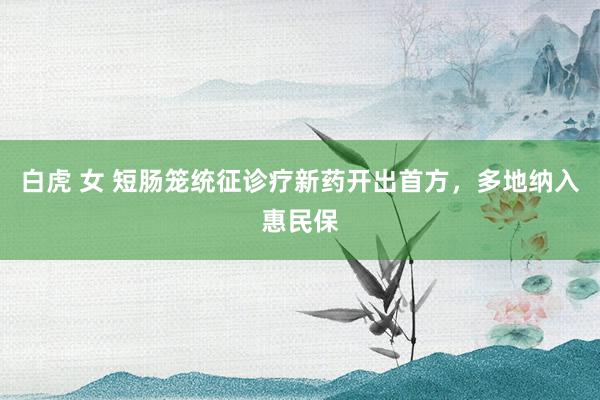 白虎 女 短肠笼统征诊疗新药开出首方，多地纳入惠民保