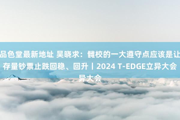 品色堂最新地址 吴晓求：雠校的一大遵守点应该是让存量钞票止跌回稳、回升丨2024 T-EDGE立异大会