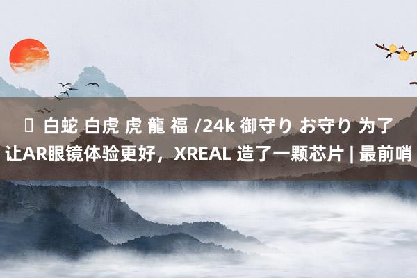 ✨白蛇 白虎 虎 龍 福 /24k 御守り お守り 为了让AR眼镜体验更好，XREAL 造了一颗芯片 | 最前哨