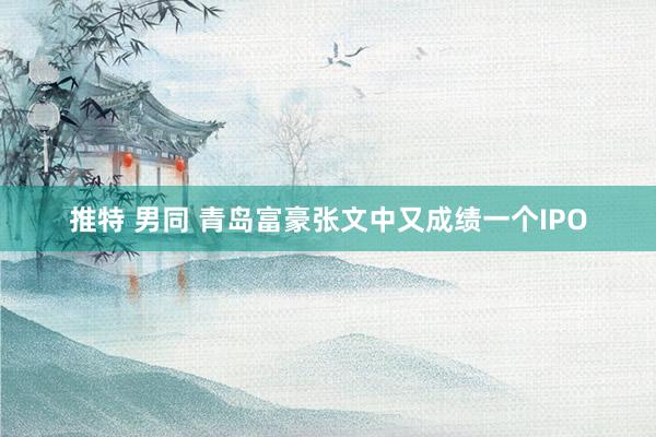 推特 男同 青岛富豪张文中又成绩一个IPO