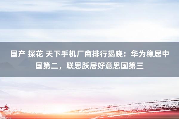 国产 探花 天下手机厂商排行揭晓：华为稳居中国第二，联思跃居好意思国第三