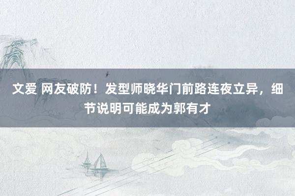 文爱 网友破防！发型师晓华门前路连夜立异，细节说明可能成为郭有才