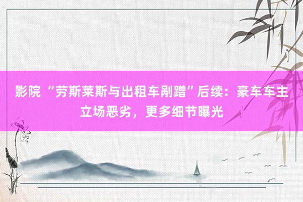 影院 “劳斯莱斯与出租车剐蹭”后续：豪车车主立场恶劣，更多细节曝光