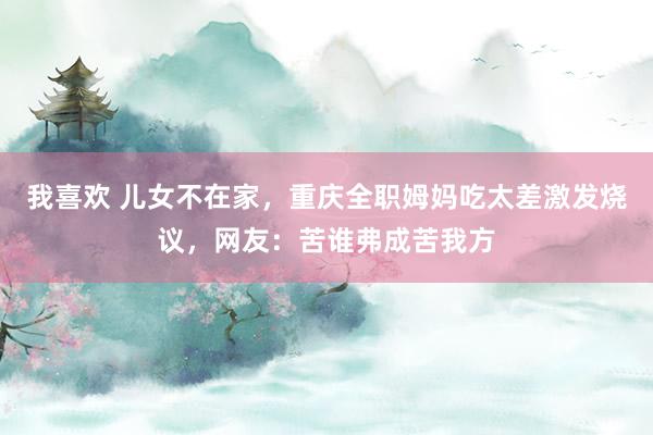 我喜欢 儿女不在家，重庆全职姆妈吃太差激发烧议，网友：苦谁弗成苦我方