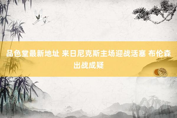 品色堂最新地址 来日尼克斯主场迎战活塞 布伦森出战成疑